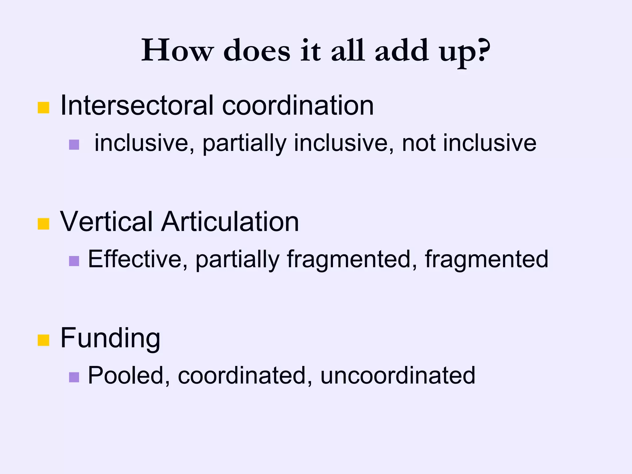 How does it all add up?
   Intersectoral coordination
       inclusive, partially inclusive, not inclusive


   Vertical Articulation
       Effective, partially fragmented, fragmented


   Funding
       Pooled, coordinated, uncoordinated
 