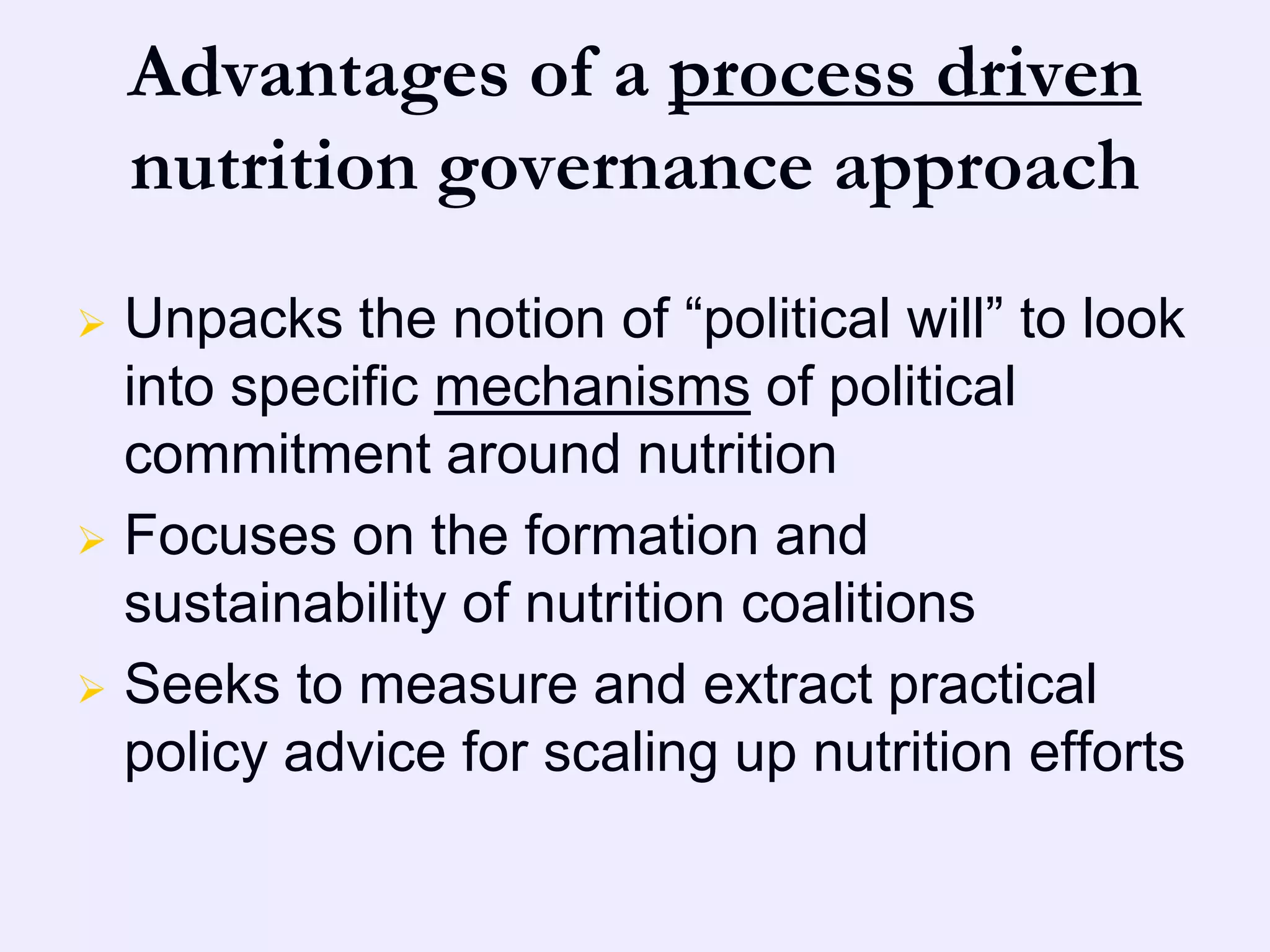 Advantages of a process driven
    nutrition governance approach
 Unpacks the notion of “political will” to look
  into specific mechanisms of political
  commitment around nutrition
 Focuses on the formation and
  sustainability of nutrition coalitions
 Seeks to measure and extract practical
  policy advice for scaling up nutrition efforts
 
