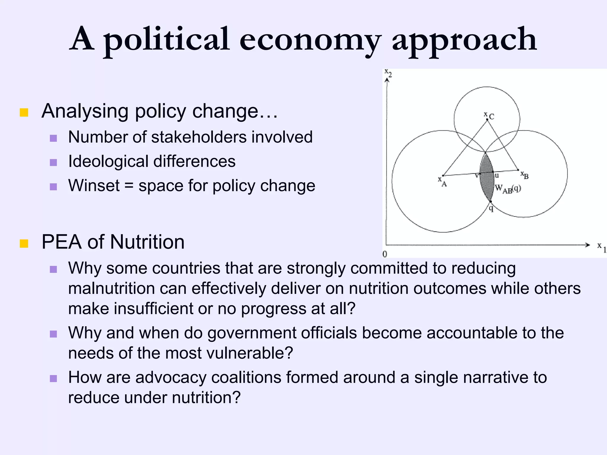 A political economy approach
   Analysing policy change…
       Number of stakeholders involved
       Ideological differences
       Winset = space for policy change


   PEA of Nutrition
       Why some countries that are strongly committed to reducing
        malnutrition can effectively deliver on nutrition outcomes while others
        make insufficient or no progress at all?
       Why and when do government officials become accountable to the
        needs of the most vulnerable?
       How are advocacy coalitions formed around a single narrative to
        reduce under nutrition?
 