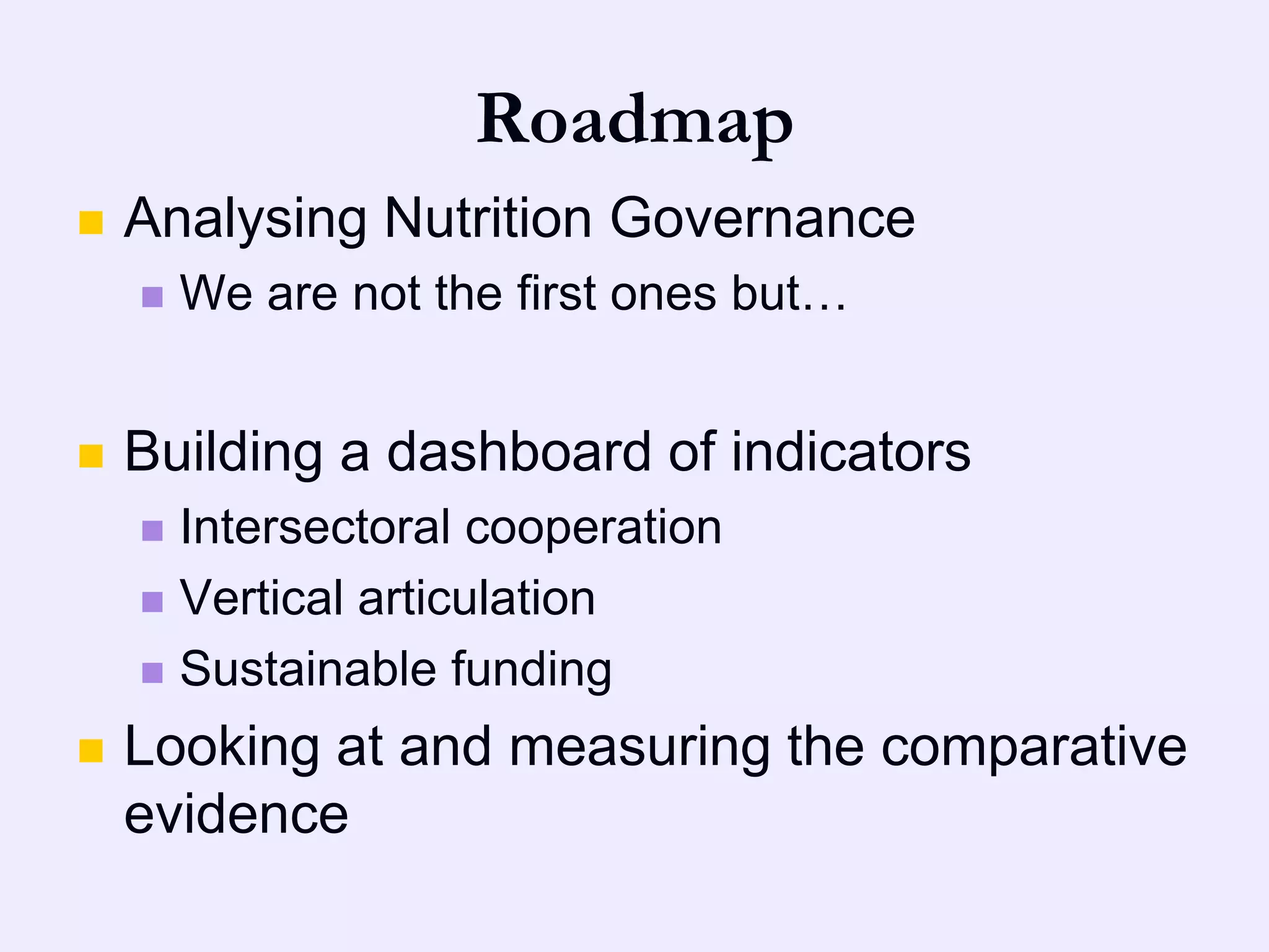 Roadmap
   Analysing Nutrition Governance
       We are not the first ones but…


   Building a dashboard of indicators
     Intersectoral cooperation
     Vertical articulation

     Sustainable funding

   Looking at and measuring the comparative
    evidence
 
