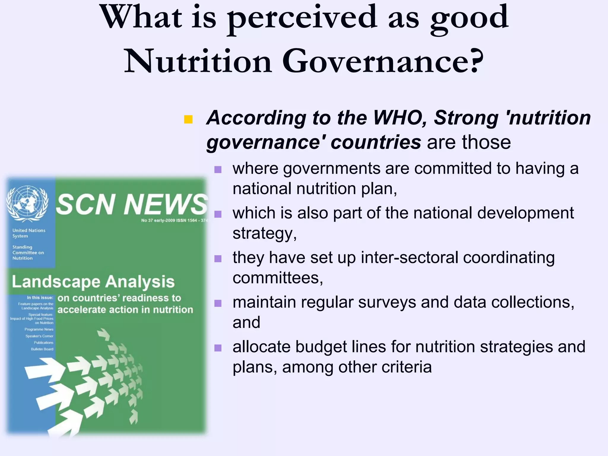 What is perceived as good
 Nutrition Governance?
        According to the WHO, Strong 'nutrition
         governance' countries are those
            where governments are committed to having a
             national nutrition plan,
            which is also part of the national development
             strategy,
            they have set up inter-sectoral coordinating
             committees,
            maintain regular surveys and data collections,
             and
            allocate budget lines for nutrition strategies and
             plans, among other criteria
 