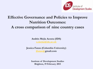 Effective Governance and Policies to Improve
            Nutrition Outcomes:
 A cross comparison of nine country cases

              Andrés Mejía Acosta (IDS)
                 a.mejia@ids.ac.uk

          Jessica Fanzo (Columbia University)
                   jfanzo@gmail.com


              Institute of Development Studies
                 Brighton, 19 February 2013
 