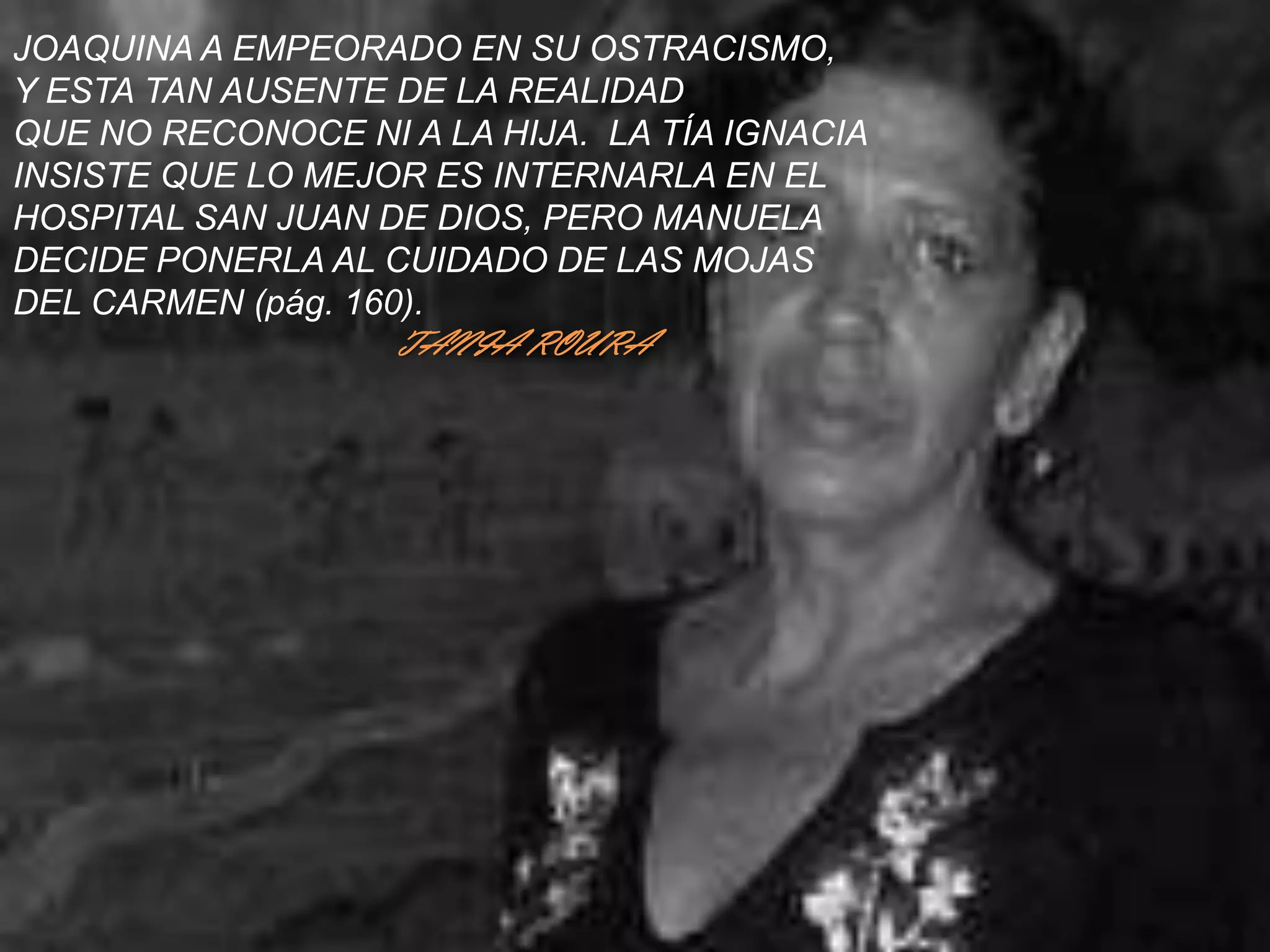 JOAQUINA A EMPEORADO EN SU OSTRACISMO,Y ESTA TAN AUSENTE DE LA REALIDADQUE NO RECONOCE NI A LA HIJA.  LA TÍA IGNACIAINSISTE QUE LO MEJOR ES INTERNARLA EN EL HOSPITAL SAN JUAN DE DIOS, PERO MANUELADECIDE PONERLA AL CUIDADO DE LAS MOJAS DEL CARMEN (pág. 160).TANIA ROURA