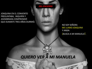 DEL ENCIERRO


JOAQUINA EN EL CONVENTO
PREGUNTABA, INQUIRÍA Y
ASOMBRADA COMPRENDIÓ
QUE DURANTE TRES AÑOS DURMIÓ.
                                               NO SOY SEÑORA
                                               ME LLAMO JOAQUINA
                                               Y ANDA:
                                               ¡BUSCA A MI MANUELA!.




                QUIERO VER A MI MANUELA
 