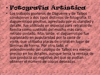 Fotografía Artística  Los trabajos pioneros de Daguerre y de Talbot condujeron a dos tipos distintos de fotografía. El daguerrotipo positivo, apreciado por su claridad y detalle, fue utilizado en especial para retratos de familia como sustituto del mucho más caro retrato pintado. Más tarde, el daguerrotipo fue suplantado en popularidad por la carte de visite, que utilizaba placas de cristal en lugar de láminas de hierro. Por otro lado, el procedimiento del calotipo de Talbot era menos preciso en los detalles, aunque tenía la ventaja de que producía un negativo del que se podían obtener el número de copias deseadas. 