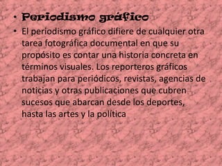 Periodismo gráfico  El periodismo gráfico difiere de cualquier otra tarea fotográfica documental en que su propósito es contar una historia concreta en términos visuales. Los reporteros gráficos trabajan para periódicos, revistas, agencias de noticias y otras publicaciones que cubren sucesos que abarcan desde los deportes, hasta las artes y la política