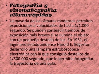 Fotografía y cinematografía ultrarrápidas  La mayoría de las cámaras modernas permiten exposiciones a velocidades de hasta 1/1.000 segundo. Se pueden conseguir tiempos de exposición más breves si se ilumina el objeto con un pequeño destello de luz. En 1931, el ingeniero estadounidense Harold E. Edgerton desarrolló una lámpara estroboscópica electrónica con la que consiguió destellos de 1/500.000 segundo, que le permitía fotografiar la trayectoria de una bala. 