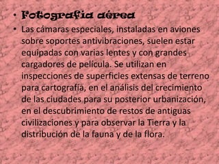 Fotografía aérea Las cámaras especiales, instaladas en aviones sobre soportes antivibraciones, suelen estar equipadas con varias lentes y con grandes cargadores de película. Se utilizan en inspecciones de superficies extensas de terreno para cartografía, en el análisis del crecimiento de las ciudades para su posterior urbanización, en el descubrimiento de restos de antiguas civilizaciones y para observar la Tierra y la distribución de la fauna y de la flora.