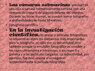 Las cámaras submarinas precisan de una caja o carcasa herméticamente cerrada, con una ventana de cristal o de plástico delante del objetivo. Durante las horas diurnas, se pueden tomar fotografías a profundidades de hasta 10 metros.Fotografía científica  En la investigación científica,lasplacas y películas fotográficas se encuentran entre los elementos más importantes para la fotografía, no sólo por su versatilidad, sino también porque la emulsión fotográfica es sensible a los rayos ultravioleta e infrarrojos, a los rayos X y gamma y a las partículas cargadas. La radiactividad, por ejemplo, fue descubierta al ennegrecer accidentalmente la película fotográfica.