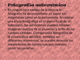 Fotografía astronómica  En ningún otro campo de la ciencia la fotografía ha desempeñado un papel tan importante como en la astronomía. Al colocar una placa fotográfica en el plano focal de un telescopio, los astrónomos pueden obtener imágenes exactas de la situación y brillo de los cuerpos celestes. Comparando fotografías de la misma zona del cielo, tomadas en diferentes momentos, se pueden detectar los movimientos de ciertos cuerpos celestes, como los cometas. 