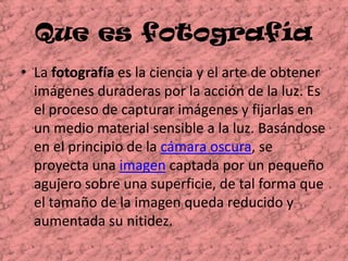 Que es fotografía	La fotografía es la ciencia y el arte de obtener imágenes duraderas por la acción de la luz. Es el proceso de capturar imágenes y fijarlas en un medio material sensible a la luz. Basándose en el principio de la cámara oscura, se proyecta una imagen captada por un pequeño agujero sobre una superficie, de tal forma que el tamaño de la imagen queda reducido y aumentada su nitidez. 