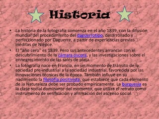 Historia La historia de la fotografía comienza en el año 1839, con la difusión mundial del procedimiento del daguerrotipo, desarrollado y perfeccionado por Daguerre, a partir de experiencias previas inéditas de Niépce.El "año cero" es 1839. Pero sus antecedentes arrancan con el descubrimiento de la cámara oscura, y las investigaciones sobre el ennegrecimiento de las sales de plata.La fotografía nace en Francia, en un momento de tránsito de la sociedad pre-industrial a la sociedad industrial, favorecida por las innovaciones técnicas de la época. También influye en su nacimiento la filosofía positivista, que establece que cada elemento de la Naturaleza debe ser probado empíricamente. La burguesía es la clase social dominante del momento, que utiliza el retrato como instrumento de verificación y afirmación del ascenso social.