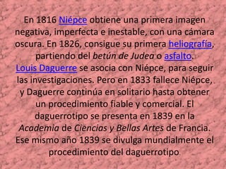 En 1816 Niépce obtiene una primera imagen negativa, imperfecta e inestable, con una cámara oscura. En 1826, consigue su primera heliografía, partiendo del betún de Judea o asfalto.Louis Daguerre se asocia con Niépce, para seguir las investigaciones. Pero en 1833 fallece Niépce, y Daguerre continúa en solitario hasta obtener un procedimiento fiable y comercial. El daguerrotipo se presenta en 1839 en la Academia de Ciencias y Bellas Artes de Francia.Ese mismo año 1839 se divulga mundialmente el procedimiento del daguerrotipo. 