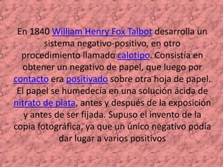 En 1840 William Henry Fox Talbot desarrolla un sistema negativo-positivo, en otro procedimiento llamado calotipo. Consistía en obtener un negativo de papel, que luego por contacto era positivado sobre otra hoja de papel. El papel se humedecía en una solución ácida de nitrato de plata, antes y después de la exposición y antes de ser fijada. Supuso el invento de la copia fotográfica, ya que un único negativo podía dar lugar a varios positivos