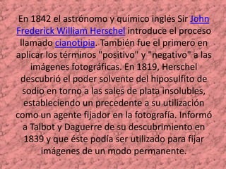 En 1842 el astrónomo y químico inglés Sir John Frederick William Herschel introduce el proceso llamado cianotipia. También fue el primero en aplicar los términos "positivo" y "negativo" a las imágenes fotográficas. En 1819, Herschel descubrió el poder solvente del hiposulfito de sodio en torno a las sales de plata insolubles, estableciendo un precedente a su utilización como un agente fijador en la fotografía. Informó a Talbot y Daguerre de su descubrimiento en 1839 y que éste podía ser utilizado para fijar imágenes de un modo permanente. 