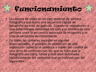 funcionamientoLa cámara de vídeo es un tipo especial de cámara fotográfica que toma una secuencia rápida de fotografía en tiras de película. Cuando se reproducen a una determinada velocidad los ojos y el cerebro de una persona unen la secuencia separada de imágenes y se crea la sensación de movimiento.En todas las cámaras, excepto en algunas especializadas, el proceso de obtención de una exposición correcta se produce a través del control de una serie de controles con los que se trata que la fotografía sea clara, nítida y esté bien iluminada. Habitualmente los controles que se incluyen son los siguientes: