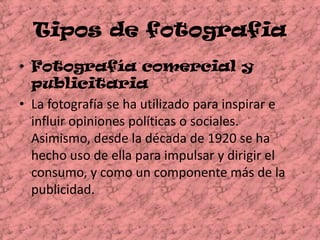 Tipos de fotografiaFotografía comercial y publicitariaLa fotografía se ha utilizado para inspirar e influir opiniones políticas o sociales. Asimismo, desde la década de 1920 se ha hecho uso de ella para impulsar y dirigir el consumo, y como un componente más de la publicidad. 