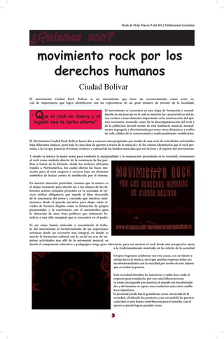 Rock & Help Marzo 9 del 2012 Publicacion Gratutita



¿Quienes son?
      movimiento rock por los
        derechos humanos
                                      Ciudad Bolivar
El movimiento Ciudad Rock Bolívar es un movimiento que tiene un reconocimiento como actor so-
cial de importancia que logra identificarse con las expectativas de un gran número de jóvenes de la localidad.



     Que el rock no muera y el
                                                          El movimiento se encuentra en una etapa de formación y consoli-
                                                          dación de un proceso en el cual se muestre las características del jo-
 “                                                        ven rockero como elemento importante en la construcción del apa-
     legado sea la lucha eterna”                          rato societario, teniendo como fin la desestigmatización del rock y
                                                          de la población juvenil oyente de esta tendencia musical, normal-
                                                          mente segregada y discriminada por tener otras dinámicas y estilos
                                                          de vida salidos de lo convencional y tradicionalmente establecidos.

El Movimiento Ciudad Rock Bolívar busca dar a conocer estos propósitos por medio de una serie de actividades articuladas
bajo diferentes matices, pero bajo la clara idea de aportar a través de lo musical y de los valores identitarios que el rock pre-
senta, a la vez que potencia el trabajo artístico y cultural de las bandas musicales que son la base y el soporte del movimiento.

Y siendo la música la mejor arma para combatir la marginalidad y la enajenación presentada en la sociedad, retomamos
al rock como símbolo directo de la resistencia de los pue-
blos a través de la historia, desde los esclavos africanos
traídos a Norteamérica, los cuales dieron las bases mu-
sicales para el rock surgiera y creciera bajo un elemento
simbólico de luchar contra lo establecido por el sistema.

En nuestra situación particular creemos que la música es
el mejor escenario para decirle no a los abusos de los di-
ferentes actores armados presentes en la sociedad, al ser-
vicio militar obligatorio que impide el libre desarrollo
de la conciencia del joven y creyendo que nuestras insti-
tuciones, desde el aparato ejecutivo para abajo, están vi-
ciadas de factores ilegales como la formación de grupos
paraestatales y la convivencia con el narcotráfico para
la obtención de unos fines políticos que solamente be-
neficia a una elite marginal que se encuentra en el poder.

Es así como hemos enfocado y encaminado el traba-
jo del movimiento al fortalecimiento de las expresiones
artísticas desde un escenario mas integral, en donde se
mezcle la formación cultural con la social en aras de im-
pulsar actividades mas allá de lo netamente musical, en
donde el componente educativo y pedagógico tenga gran relevancia, para así mostrar el rock desde una perspectiva ajena
                                                           a la tradicionalmente mostrada en las esferas de la sociedad

                                                                 Grupos bogotano colaboran con esta causa, con su talento y
                                                                 entrga hacia la musica, en el que pueden expresar todas sus
                                                                 incofonformidades con la sociedad por medio de este talento
                                                                 que no todos lo poseen.

                                                                 Esta sociedad abundan las injusticias y nadie hace nada al
                                                                 respecto para remdiarlo, por eso estos lideres jovenes
                                                                 se estan encargando por mostrar al mundo sus incoformida-
                                                                 des y obviamente se espera una resolucion ante estos conflic-
                                                                 tos e injusticias.
                                                                 la juventud puede hacer grandiosas cosas con ayuda de la
                                                                 sociedad, olvidando los prejucios y no cerrandole las puertas
                                                                 cada idea es una buena contribucion para el mundo, con el
                                                                 apoyo se puede lograr grandes cosas.


                                                                3
 