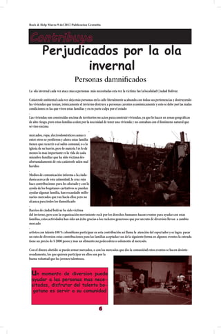 Rock & Help Marzo 9 del 2012 Publicacion Gratutita



Contribuye
  Perjudicados por la ola
          invernal
                                  Personas damnificados
La ola invernal cada vez ataca mas a personas más necesitadas esta vez la víctima fue la localidad Ciudad Bolívar.

Catástrofe ambiental cada vez deja más personas en la calle literalmente acabando con todas sus pertenencias y destruyendo
las viviendas que tenían, irónicamente el invierno destruye a personas carentes económicamente y esto se debe por las malas
condiciones en las que viven estas familias y es en parte culpa por el estado
.
Las viviendas son construidas encima de territorios no actos para construir viviendas, ya que lo hacen en zonas geográficas
de alto riesgo, pero estas familias ceden por la necesidad de tener una vivienda y no contaban con el fenómeno natural que
se vino encima
                                                 .
mercados, ropa, electrodomésticos camas y
entre otros se perdieron y ahora estas familia
tienen que recurrir o al salón comunal, o a la
iglesia de su barrio, pero lo materia l es lo de
menos lo mas importante es la vida de cada
miembro familiar que ha sido víctima des-
afortunadamente de esta catástrofe salen mal
heridos
.
Medios de comunicación informa a la ciuda-
danía acerca de esta calamidad, la cruz roja
hace contribuciones para los afectado y con la
ayuda de los bogotanos caritativos se pueden
ayudar algunas familia, han recaudado millo-
narios mercados que van hacia ellos pero no
alcanza para todos los damnificado
.
Barrios de ciudad bolívar ha sido víctima
del invierno, pero con la organización movimiento rock por los derechos humanos hacen eventos para ayudar con estas
familias, estas actividades han sido un éxito gracias a los rockeros generosos que por un rato de diversión llevan a cambio
mercado
.
artistas con talento 100 % colombiano participan en esta contribución así llama la atención del espectador y se logra pasar
un rato de diversion estas contribuciones para las familias aceptadas van de la siguiente forma en algunos eventos la entrada
tiene un precio de $ 2000 pesos y mas un alimento no pedecedero o solamente el mercado.

Con el dinero obetido se puede armar mercados, o con los mercados que dio la comunidad estos eventos se hacen desinte-
resadamente, los que quieren participar en ellos son por la
buena voluntad que los jovenes talentosos.



 un momento de diversion puede
 ayudar a las personas mas nece-
 sitadas, disfrutar del talento bo-
  gotano es servir a su comunidad


                                                     6
 