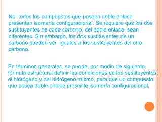 No todos los compuestos que poseen doble enlace
presentan isomería configuracional. Se requiere que los dos
sustituyentes de cada carbono, del doble enlace, sean
diferentes. Sin embargo, los dos sustituyentes de un
carbono pueden ser iguales a los sustituyentes del otro
carbono.


En términos generales, se puede, por medio de siguiente
fórmula estructural definir las condiciones de los sustituyentes
el hidrógeno y del hidrógeno mismo, para que un compuesto
que posea doble enlace presente isomería configuracional,
 