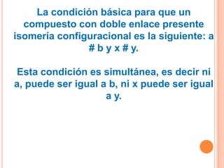 La condición básica para que un
  compuesto con doble enlace presente
isomería configuracional es la siguiente: a
               # b y x # y.

Esta condición es simultánea, es decir ni
a, puede ser igual a b, ni x puede ser igual
                    a y.
 