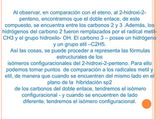 Al observar, en comparación con el eteno, al 2-hidroxi-2-
         penteno, encontramos que el doble enlace, de este
 compuesto, se encuentra entre los carbonos 2 y 3 .Además, los
hidrógenos del carbono 2 fueron remplazados por el radical metil-
CH3 y el grupo hidroxilo- OH. El carbono 3 – posee un hidrógeno
                         y un grupo etil –C2H5.
    Así las cosas, se puede proceder a representa las fórmulas
                           estructurales de los
  isómeros configuracionales del 2-hidroxi-2-penteno. Para ello
  podemos tomar puntos de comparación a los radicales metil y
 etil, de manera que cuando se encuentren del mismo lado en el
                      plano de la hibridación sp2
       de los carbonos del doble enlace, tendremos el isómero
          configuracional - y cuando se encuentren de lado
           diferente, tendremos el isómero configuracional.
 