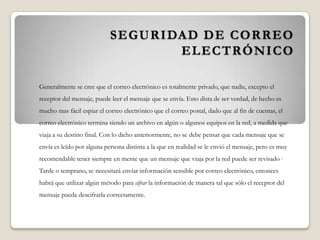 SEGURIDAD DE CORREO
ELECTRÓNICO
Generalmente se cree que el correo electrónico es totalmente privado, que nadie, excepto el
receptor del mensaje, puede leer el mensaje que se envía. Esto dista de ser verdad, de hecho es
mucho mas fácil espiar el correo electrónico que el correo postal, dado que al fin de cuentas, el
correo electrónico termina siendo un archivo en algún o algunos equipos en la red, a medida que
viaja a su destino final. Con lo dicho anteriormente, no se debe pensar que cada mensaje que se
envía es leído por alguna persona distinta a la que en realidad se le envió el mensaje, pero es muy
recomendable tener siempre en mente que un mensaje que viaja por la red puede ser revisado ,
Tarde o temprano, se necesitará enviar información sensible por correo electrónico, entonces
habrá que utilizar algún método para cifrar la información de manera tal que sólo el receptor del
mensaje pueda descifrarla correctamente.
 