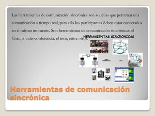 Herramientas de comunicación
sincrónica
Las herramientas de comunicación sincrónica son aquéllas que permiten una
comunicación a tiempo real, para ello los participantes deben estar conectados
en el mismo momento. Son herramientas de comunicación sincrónicas: el
Chat, la videoconferencia, el msn, entre otros.
 