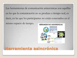 Herramienta asincrónica
Las herramientas de comunicación asincrónicas son aquéllas
en las que la comunicación no se produce a tiempo real, es
decir, en las que los participantes no están conectados en el
mismo espacio de tiempo.
 