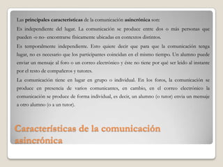 Características de la comunicación
asincrónica
Las principales características de la comunicación asincrónica son:
Es independiente del lugar. La comunicación se produce entre dos o más personas que
pueden -o no- encontrarse físicamente ubicadas en contextos distintos.
Es temporalmente independiente. Esto quiere decir que para que la comunicación tenga
lugar, no es necesario que los participantes coincidan en el mismo tiempo. Un alumno puede
enviar un mensaje al foro o un correo electrónico y éste no tiene por qué ser leido al instante
por el resto de compañeros y tutores.
La comunicación tiene en lugar en grupo o individual. En los foros, la comunicación se
produce en presencia de varios comunicantes, en cambio, en el correo electrónico la
comunicación se produce de forma individual, es decir, un alumno (o tutor) envia un mensaje
a otro alumno (o a un tutor).
 