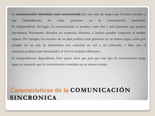 Características de la COMUNICACIÓN
SINCRONICA
La comunicación sincrónica está caracterizada por una serie de rasgos que la hacen peculiar y
que habitualmente no están presentes en la comunicación presencial.
Es independiente del lugar. La comunicación se produce entre dos o más personas que pueden
encontrarse físicamente ubicados en contextos distintos, e incluso pueden compartir el mismo
espacio. Por ejemplo, los usuarios de un chat podrían estar presentes en un mismo lugar, como por
ejemplo en un aula de informática con conexión en red o un cybercafé; o bien, por el
contrario, podrían estar distanciados al vivir en ciudades diferentes.
Es temporalmente dependiente. Esto quiere decir que para que este tipo de comunicación tenga
lugar, es necesario que los comunicantes coincidan en un mismo tiempo.
 