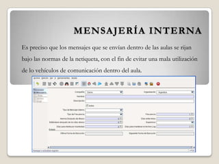 MENSAJERÍA INTERNA
Es preciso que los mensajes que se envían dentro de las aulas se rijan
bajo las normas de la netiqueta, con el fin de evitar una mala utilización
de lo vehículos de comunicación dentro del aula.
 