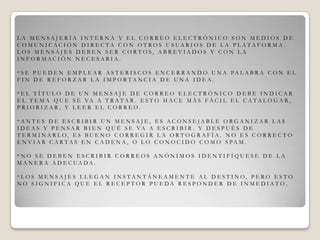 L A M E N S A J E R Í A I N T E R N A Y E L C O R R E O E L E C T R Ó N I C O S O N M E D I O S D E
C O M U N I C A C I Ó N D I R E C T A C O N O T R O S U S U A R I O S D E L A P L A T A F O R M A .
L O S M E N S A J E S D E B E N S E R C O R T O S , A B R E V I A D O S Y C O N L A
I N F O R M A C I Ó N N E C E S A R I A .
* S E P U E D E N E M P L E A R A S T E R I S C O S E N C E R R A N D O U N A P A L A B R A C O N E L
F I N D E R E F O R Z A R L A I M P O R T A N C I A D E U N A I D E A .
* E L T Í T U L O D E U N M E N S A J E D E C O R R E O E L E C T R Ó N I C O D E B E I N D I C A R
E L T E M A Q U E S E VA A T R A T A R . E S T O H A C E M Á S F Á C I L E L C A T A L O G A R ,
P R I O R I Z A R , Y L E E R E L C O R R E O .
* A N T E S D E E S C R I B I R U N M E N S A J E , E S A C O N S E J A B L E O R G A N I Z A R L A S
I D E A S Y P E N S A R B I E N Q U É S E VA A E S C R I B I R . Y D E S P U É S D E
T E R M I N A R L O, E S B U E N O C O R R E G I R L A O R T O G R A F Í A . N O E S C O R R E C T O
E N V I A R C A R T A S E N C A D E N A , O L O C O N O C I D O C O M O S P A M .
* N O S E D E B E N E S C R I B I R C O R R E O S A N Ó N I M O S I D E N T I F Í Q U E S E D E L A
M A N E R A A D E C U A D A .
* L O S M E N S A J E S L L E G A N I N S T A N T Á N E A M E N T E A L D E S T I N O, P E R O E S T O
N O S I G N I F I C A Q U E E L R E C E P T O R P U E D A R E S P O N D E R D E I N M E D I A T O .
 