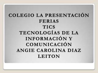 COLEGIO LA PRESENTACIÓN
FERIAS
TICS
TECNOLOGÍAS DE LA
INFORMACIÓN Y
COMUNICACIÓN
ANGIE CAROLINA DIAZ
LEITON
 