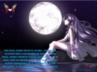 TAN FACIL COMO DECIR SE ACABO , ESTAR CON
ALGUIEN MAS Y OLVIDARSE DE TODO LO QUE
PASO. COMO TAMBIEN PUEDO DECIR QUE AUN TE
AMO, ERES LO MEJOR QUE ME HA PASADO Y NO
PUEDO OLVIDARME DE TI. ESTA ES MI CRUDA
REALIDAD, TU ME DICES VEN Y YO LO DEJO TODO
POR TI
 