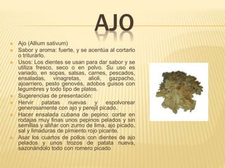 AJO
 Ajo (Allium sativum)
 Sabor y aroma: fuerte, y se acentúa al cortarlo
o triturarlo.
 Usos: Los dientes se usan para dar sabor y se
utiliza fresco, seco o en polvo. Su uso es
variado, en sopas, salsas, carnes, pescados,
ensaladas, vinagretas, alioli, gazpacho,
ajoarriero, pesto genovés, adobos guisos con
legumbres y todo tipo de platos.
 Sugerencias de presentación:
 Hervir patatas nuevas y espolvorear
generosamente con ajo y perejil picado.
 Hacer ensalada cubana de pepino: cortar en
rodajas muy finas unos pepinos pelados y sin
semillas y aliñar con zumo de lima, ajo picado,
sal y limaduras de pimiento rojo picante.
 Asar los cuartos de pollos con dientes de ajo
pelados y unos trozos de patata nueva,
sazonándolo todo con romero picado.
 
