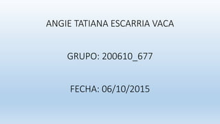 ANGIE TATIANA ESCARRIA VACA
GRUPO: 200610_677
FECHA: 06/10/2015
 