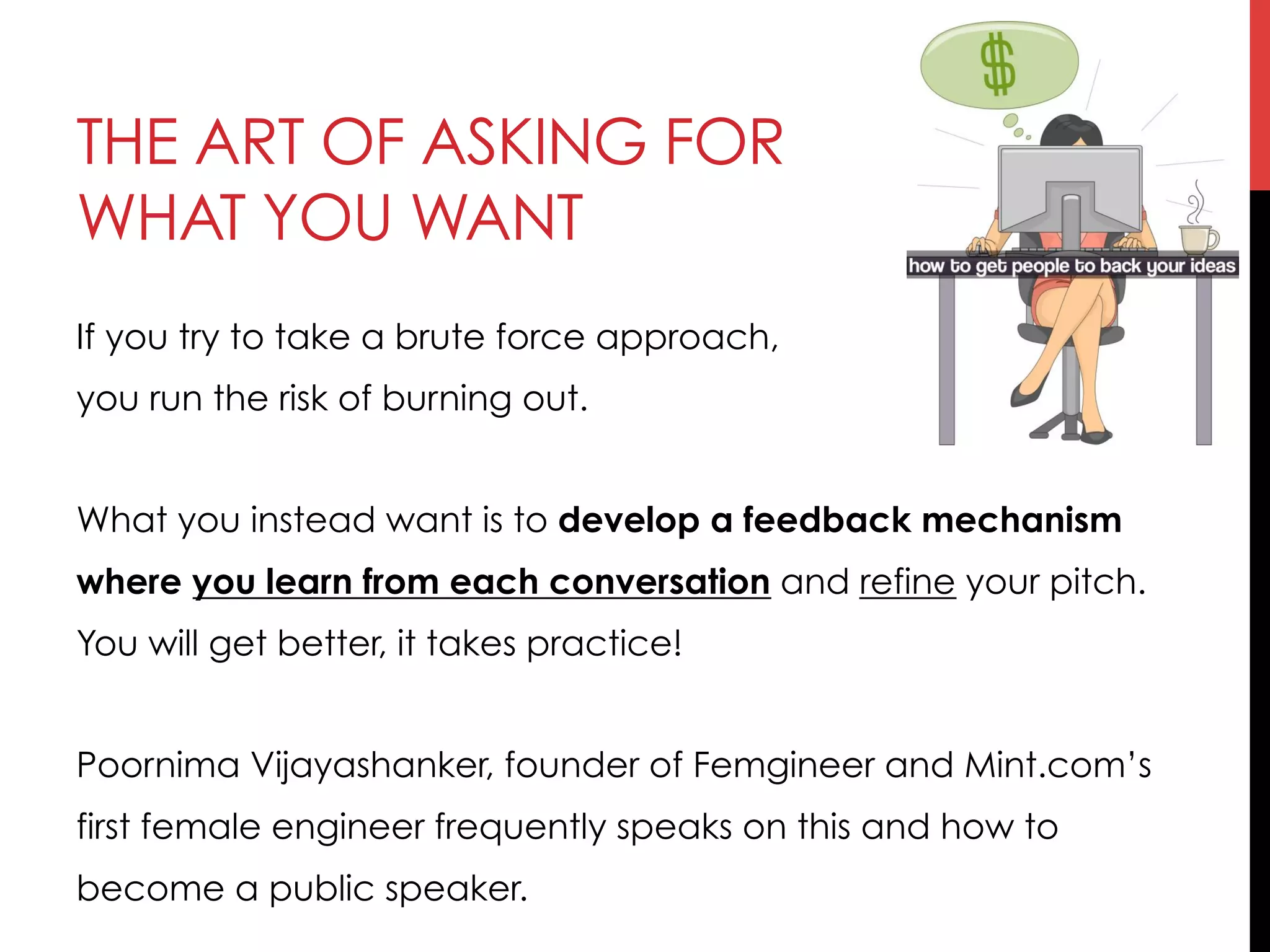 THE ART OF ASKING FOR
WHAT YOU WANT
If you try to take a brute force approach,
you run the risk of burning out.
What you instead want is to develop a feedback mechanism
where you learn from each conversation and refine your pitch.
You will get better, it takes practice!
Poornima Vijayashanker, founder of Femgineer and Mint.com’s
first female engineer frequently speaks on this and how to
become a public speaker.
 