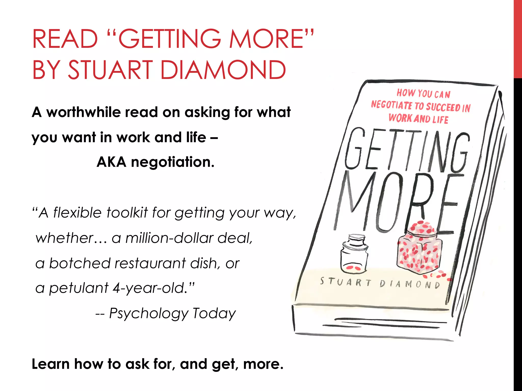 READ “GETTING MORE”
BY STUART DIAMOND
A worthwhile read on asking for what
you want in work and life –
AKA negotiation.
“A flexible toolkit for getting your way,
whether… a million-dollar deal,
a botched restaurant dish, or
a petulant 4-year-old.” 
-- Psychology Today
Learn how to ask for, and get, more.
 