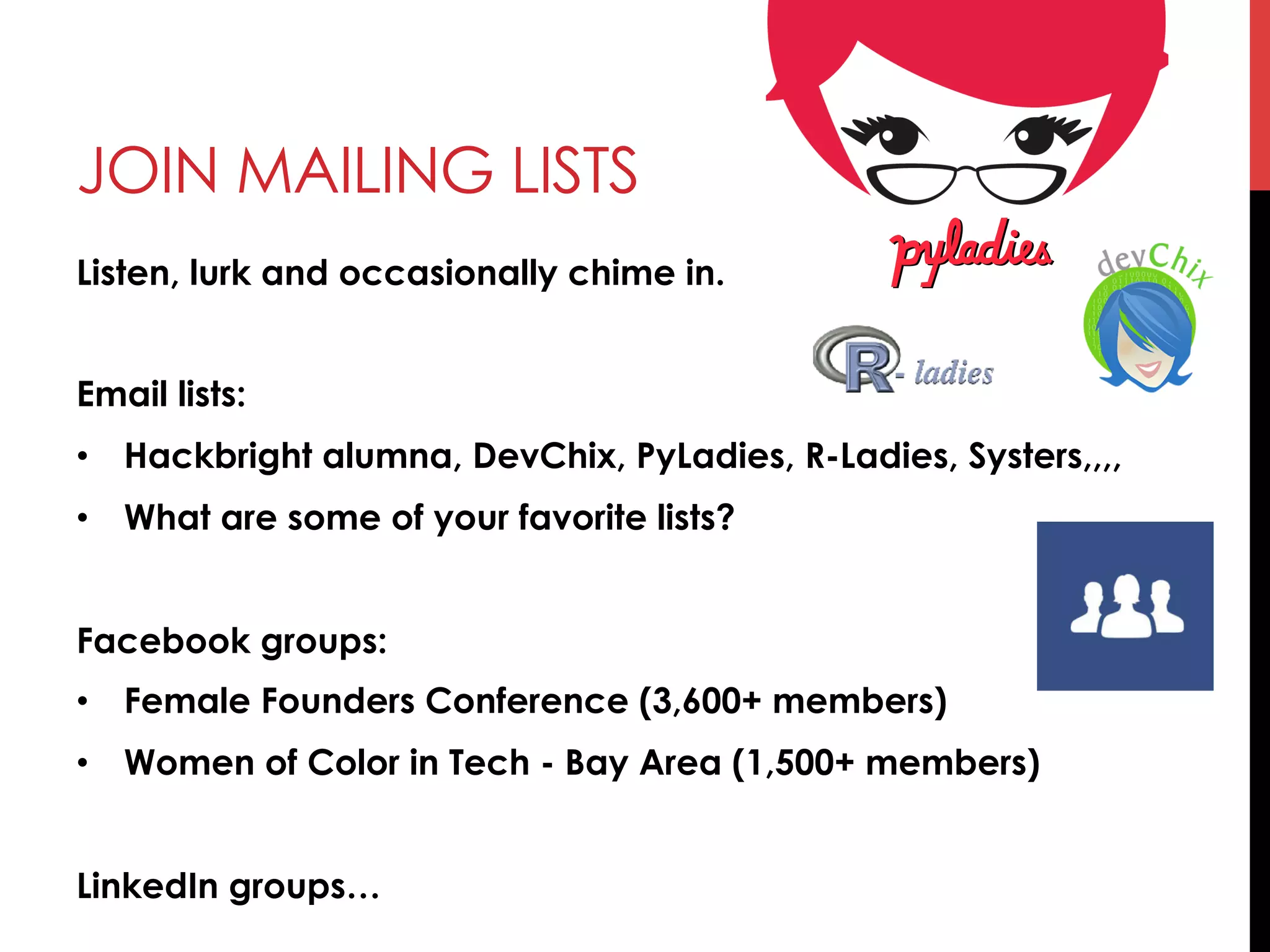JOIN MAILING LISTS
Listen, lurk and occasionally chime in.
Email lists:
•  Hackbright alumna, DevChix, PyLadies, R-Ladies, Systers,,,,
•  What are some of your favorite lists?
Facebook groups:
•  Female Founders Conference (3,600+ members)
•  Women of Color in Tech - Bay Area (1,500+ members)
LinkedIn groups…
 