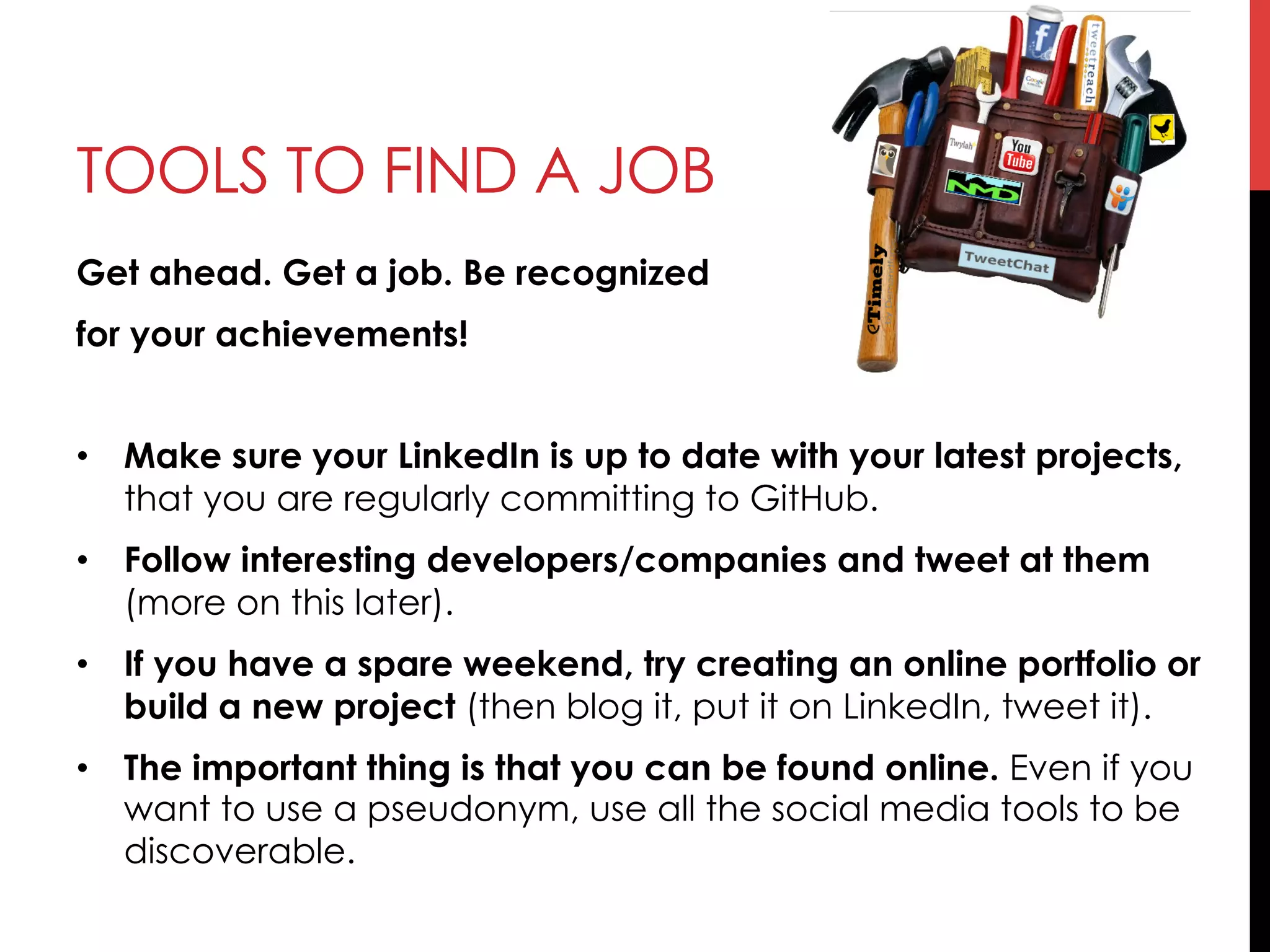 TOOLS TO FIND A JOB
Get ahead. Get a job. Be recognized
for your achievements!
•  Make sure your LinkedIn is up to date with your latest projects,
that you are regularly committing to GitHub.
•  Follow interesting developers/companies and tweet at them
(more on this later).
•  If you have a spare weekend, try creating an online portfolio or
build a new project (then blog it, put it on LinkedIn, tweet it).
•  The important thing is that you can be found online. Even if you
want to use a pseudonym, use all the social media tools to be
discoverable.
 