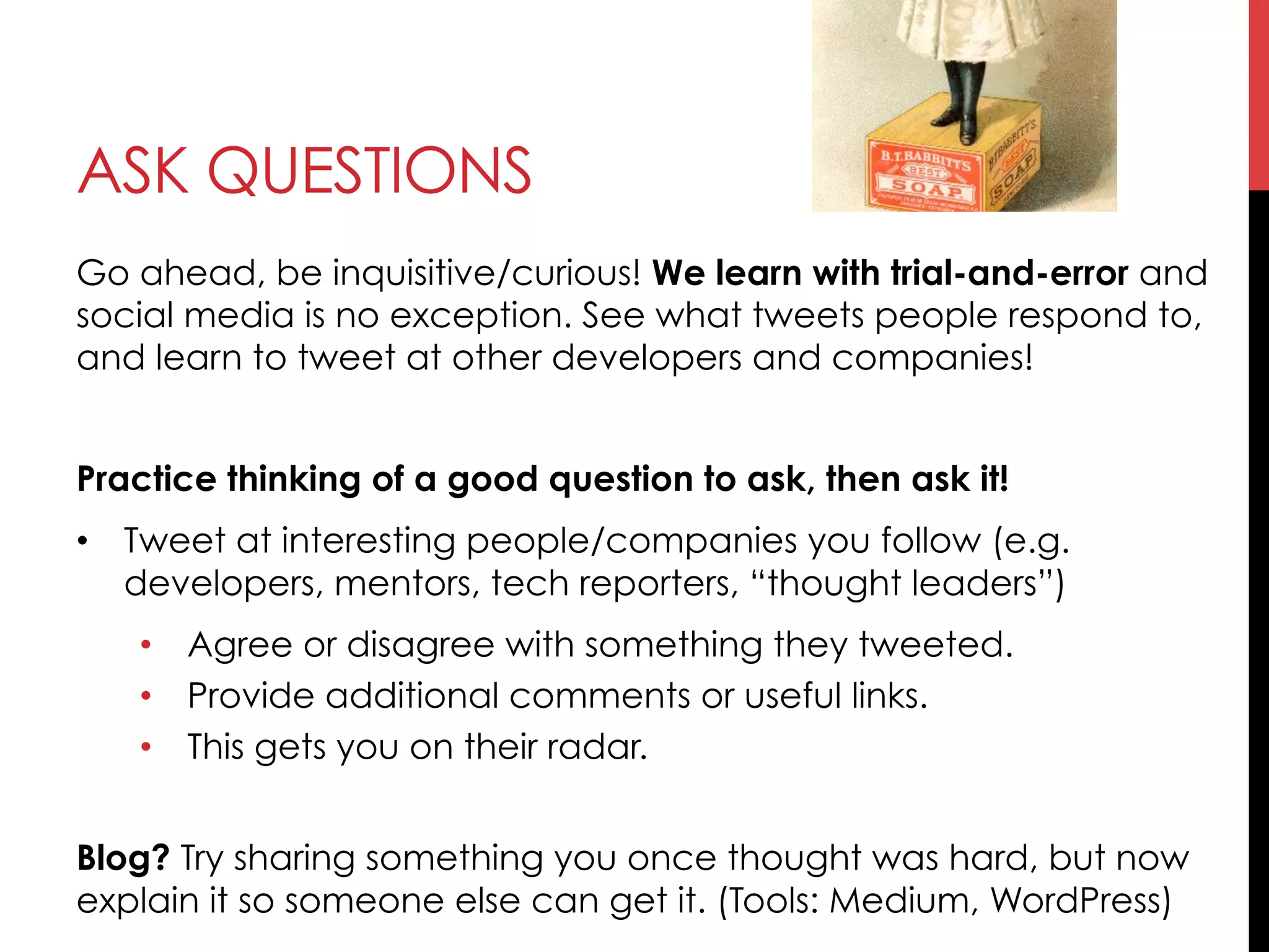 ASK QUESTIONS
Go ahead, be inquisitive/curious! We learn with trial-and-error and
social media is no exception. See what tweets people respond to,
and learn to tweet at other developers and companies!
Practice thinking of a good question to ask, then ask it!
•  Tweet at interesting people/companies you follow (e.g.
developers, mentors, tech reporters, “thought leaders”)
•  Agree or disagree with something they tweeted.
•  Provide additional comments or useful links.
•  This gets you on their radar.
Blog? Try sharing something you once thought was hard, but now
explain it so someone else can get it. (Tools: Medium, WordPress)
 