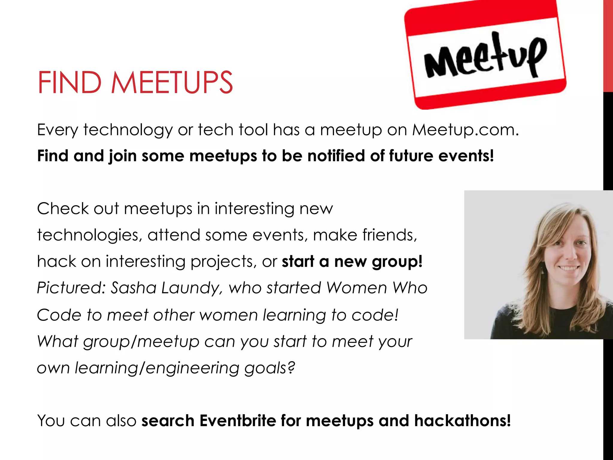 FIND MEETUPS
Every technology or tech tool has a meetup on Meetup.com.
Find and join some meetups to be notified of future events!
Check out meetups in interesting new
technologies, attend some events, make friends,
hack on interesting projects, or start a new group!
Pictured: Sasha Laundy, who started Women Who
Code to meet other women learning to code!
What group/meetup can you start to meet your
own learning/engineering goals?
You can also search Eventbrite for meetups and hackathons!
 