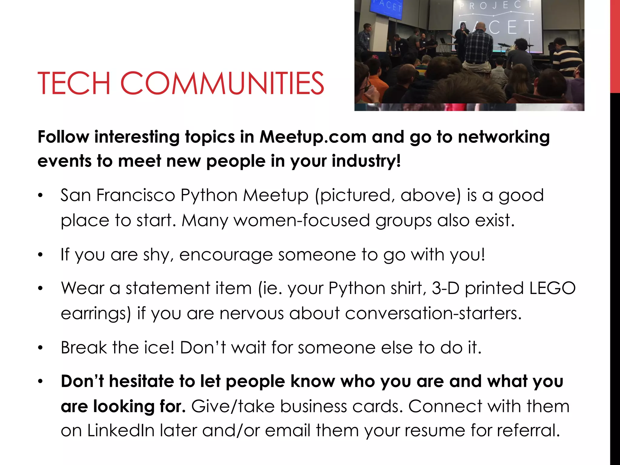 TECH COMMUNITIES
Follow interesting topics in Meetup.com and go to networking
events to meet new people in your industry!
•  San Francisco Python Meetup (pictured, above) is a good
place to start. Many women-focused groups also exist.
•  If you are shy, encourage someone to go with you!
•  Wear a statement item (ie. your Python shirt, 3-D printed LEGO
earrings) if you are nervous about conversation-starters.
•  Break the ice! Don’t wait for someone else to do it.
•  Don’t hesitate to let people know who you are and what you
are looking for. Give/take business cards. Connect with them
on LinkedIn later and/or email them your resume for referral.
 