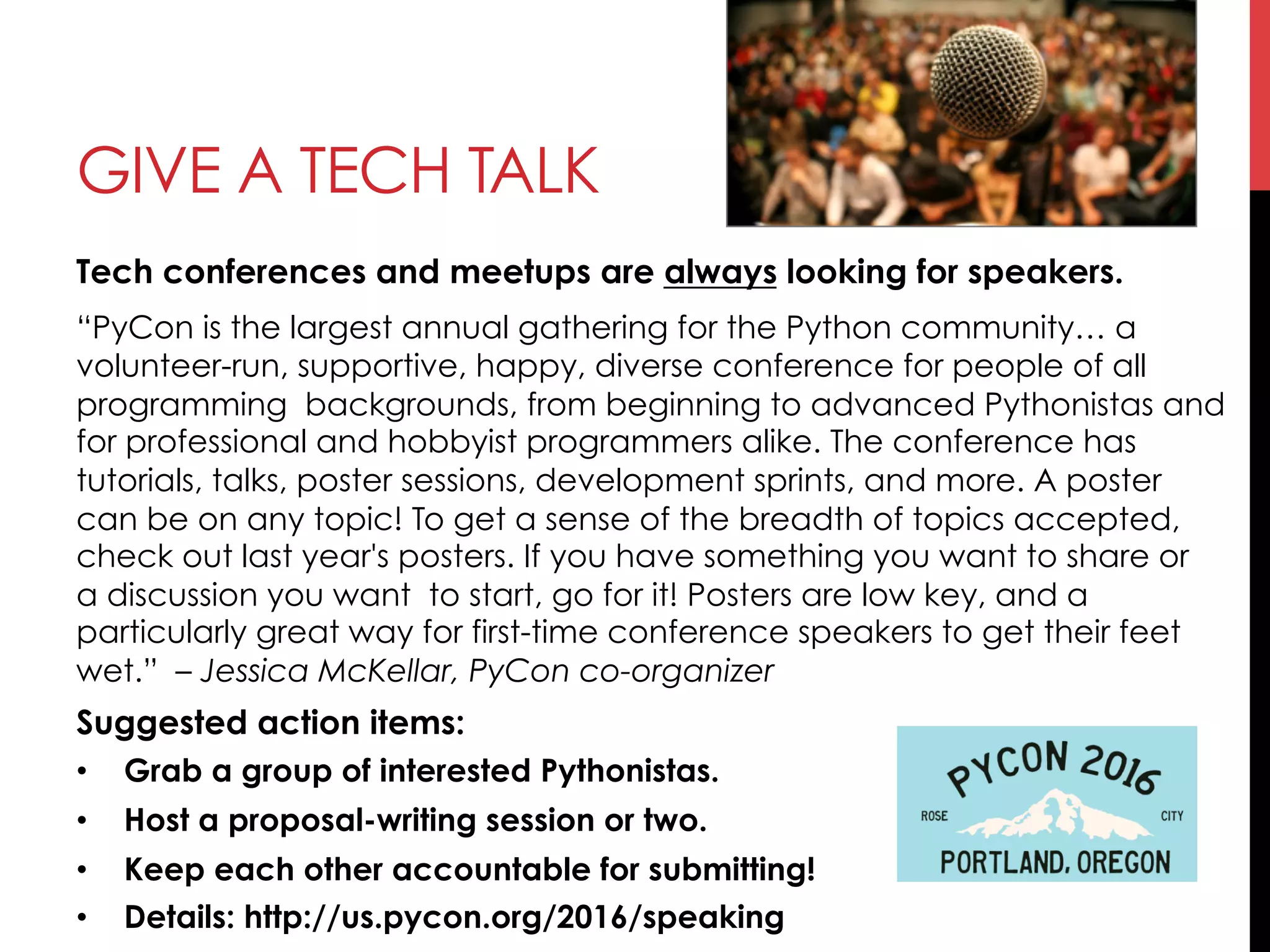 GIVE A TECH TALK
Tech conferences and meetups are always looking for speakers.
“PyCon is the largest annual gathering for the Python community… a
volunteer-run, supportive, happy, diverse conference for people of all
programming  backgrounds, from beginning to advanced Pythonistas and
for professional and hobbyist programmers alike. The conference has 
tutorials, talks, poster sessions, development sprints, and more. A poster 
can be on any topic! To get a sense of the breadth of topics accepted,
check out last year's posters. If you have something you want to share or
a discussion you want to start, go for it! Posters are low key, and a
particularly great way for first-time conference speakers to get their feet
wet.” – Jessica McKellar, PyCon co-organizer
Suggested action items:
•  Grab a group of interested Pythonistas.
•  Host a proposal-writing session or two.
•  Keep each other accountable for submitting!
•  Details: http://us.pycon.org/2016/speaking
 