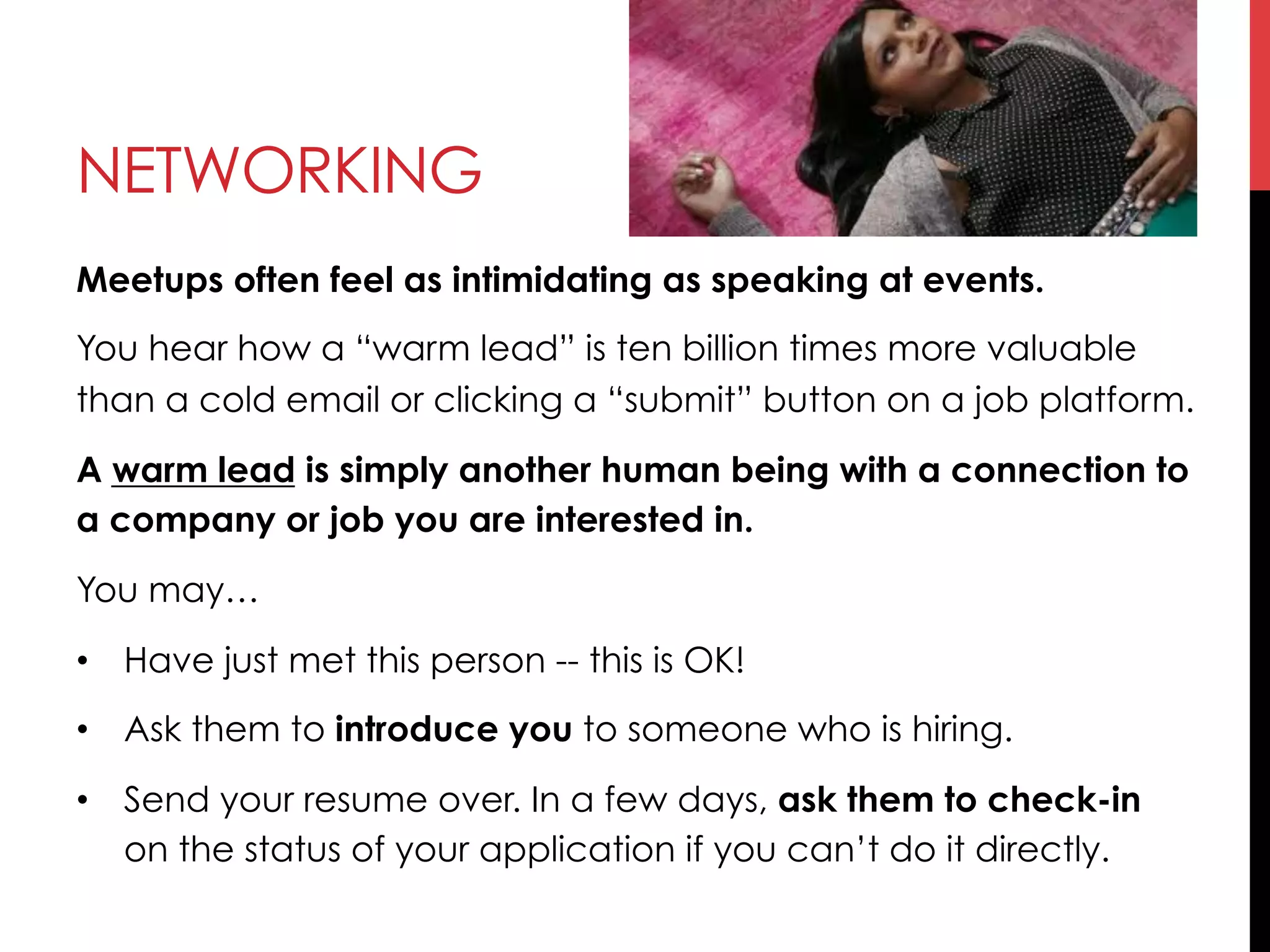 NETWORKING
Meetups often feel as intimidating as speaking at events.
You hear how a “warm lead” is ten billion times more valuable
than a cold email or clicking a “submit” button on a job platform.
A warm lead is simply another human being with a connection to
a company or job you are interested in.
You may…
•  Have just met this person -- this is OK!
•  Ask them to introduce you to someone who is hiring.
•  Send your resume over. In a few days, ask them to check-in
on the status of your application if you can’t do it directly.
 