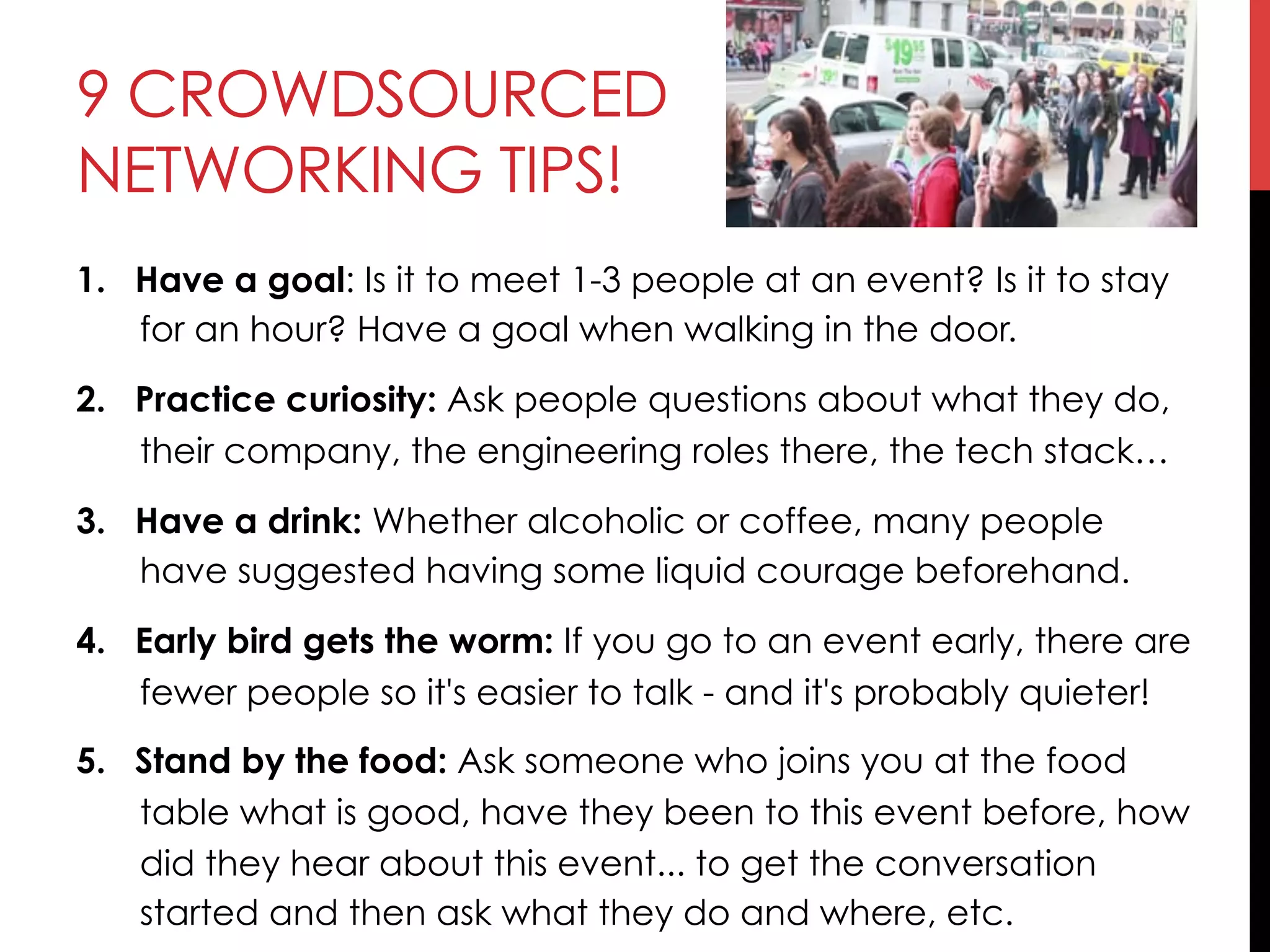 9 CROWDSOURCED
NETWORKING TIPS!
1.  Have a goal: Is it to meet 1-3 people at an event? Is it to stay
for an hour? Have a goal when walking in the door.
2.  Practice curiosity: Ask people questions about what they do,
their company, the engineering roles there, the tech stack…
3.  Have a drink: Whether alcoholic or coffee, many people
have suggested having some liquid courage beforehand.
4.  Early bird gets the worm: If you go to an event early, there are
fewer people so it's easier to talk - and it's probably quieter!
5.  Stand by the food: Ask someone who joins you at the food
table what is good, have they been to this event before, how
did they hear about this event... to get the conversation
started and then ask what they do and where, etc.
 