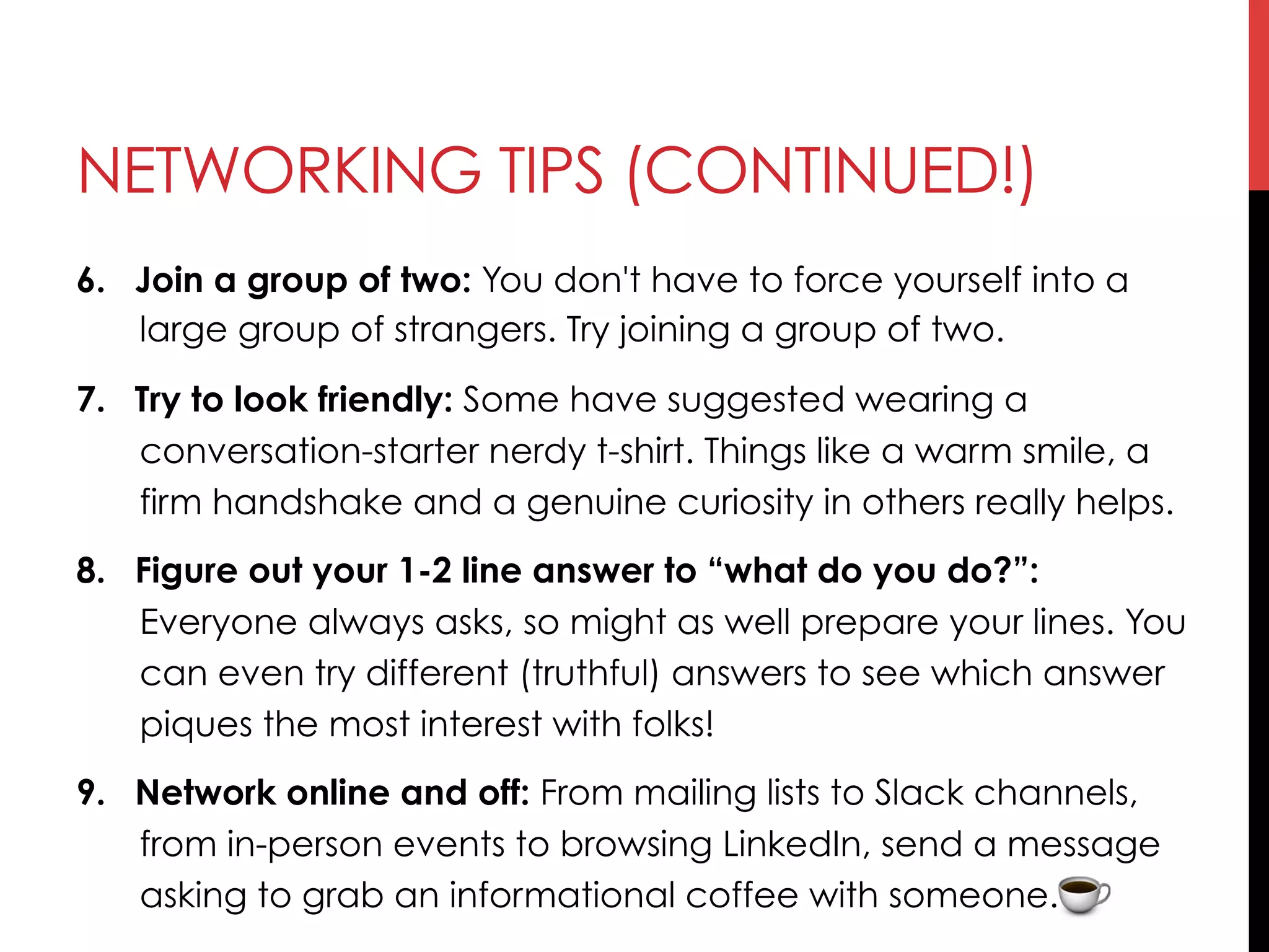 NETWORKING TIPS (CONTINUED!)
6.  Join a group of two: You don't have to force yourself into a
large group of strangers. Try joining a group of two. 
7.  Try to look friendly: Some have suggested wearing a
conversation-starter nerdy t-shirt. Things like a warm smile, a
firm handshake and a genuine curiosity in others really helps.
8.  Figure out your 1-2 line answer to “what do you do?”:
Everyone always asks, so might as well prepare your lines. You
can even try different (truthful) answers to see which answer
piques the most interest with folks!
9.  Network online and off: From mailing lists to Slack channels,
from in-person events to browsing LinkedIn, send a message
asking to grab an informational coffee with someone.
 