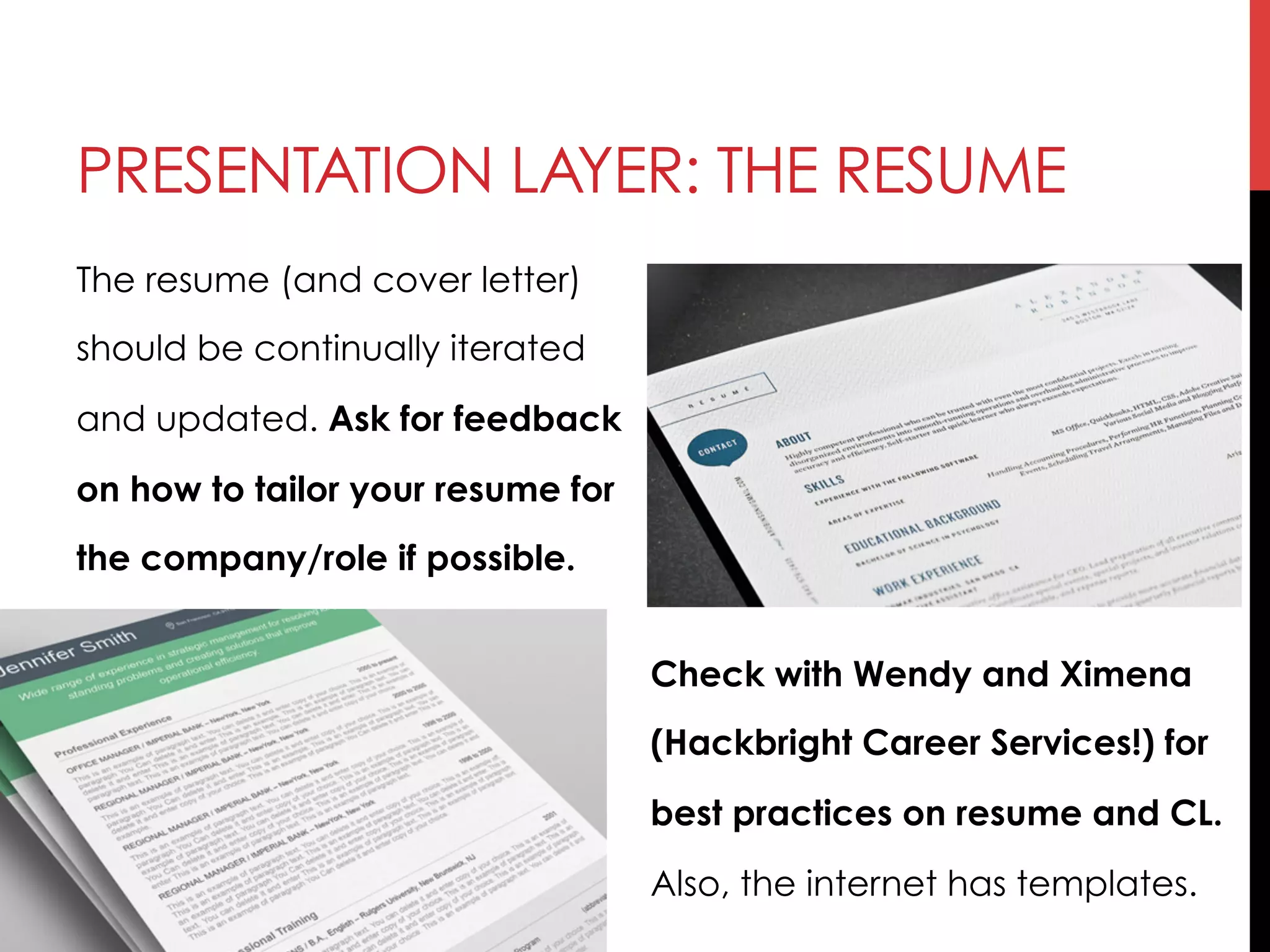 PRESENTATION LAYER: THE RESUME
The resume (and cover letter)
should be continually iterated
and updated. Ask for feedback
on how to tailor your resume for
the company/role if possible.
Check with Wendy and Ximena
(Hackbright Career Services!) for
best practices on resume and CL.
Also, the internet has templates.
 