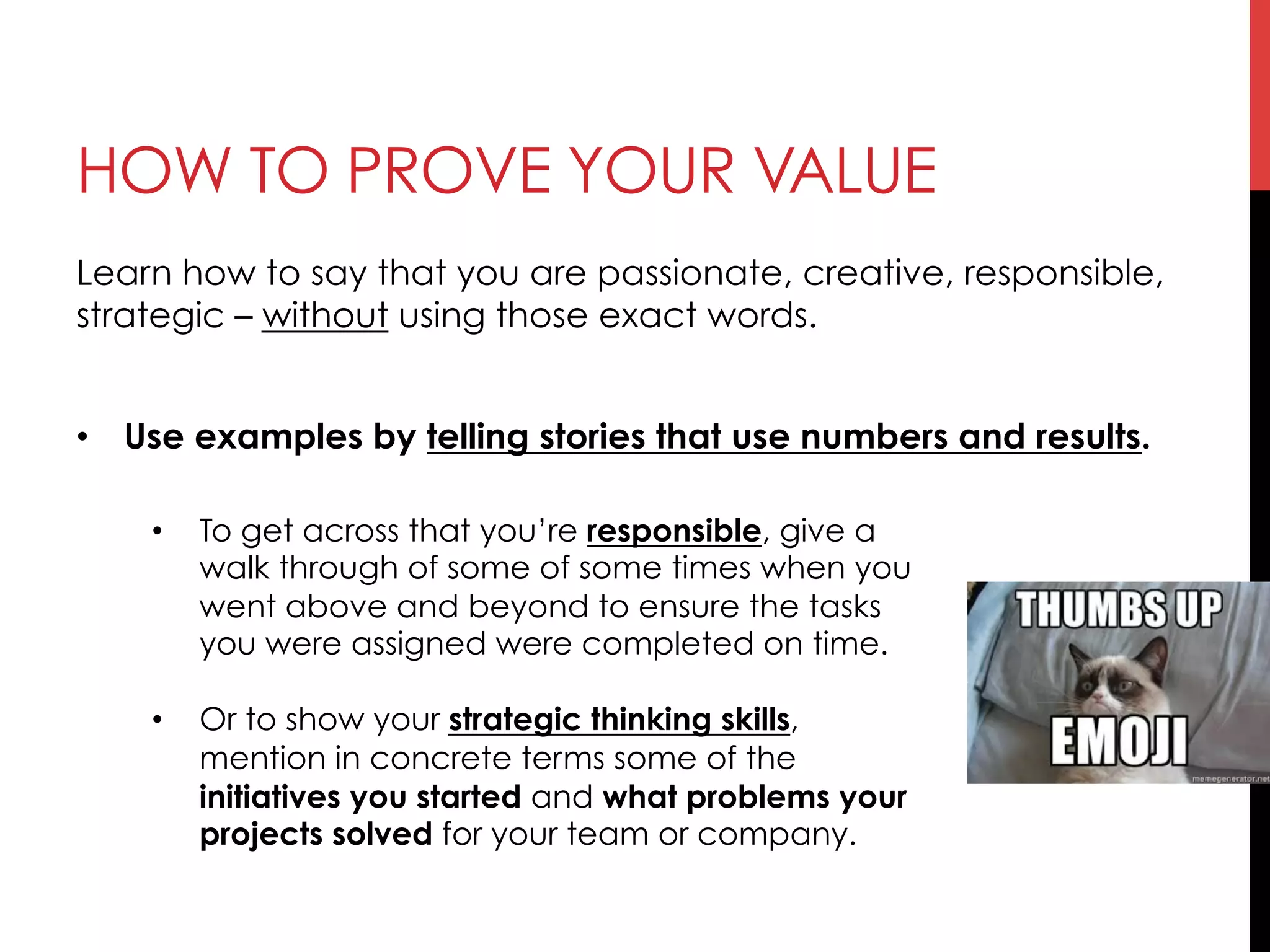 HOW TO PROVE YOUR VALUE
Learn how to say that you are passionate, creative, responsible,
strategic – without using those exact words.
•  Use examples by telling stories that use numbers and results.
•  To get across that you’re responsible, give a
walk through of some of some times when you
went above and beyond to ensure the tasks
you were assigned were completed on time.
•  Or to show your strategic thinking skills,
mention in concrete terms some of the
initiatives you started and what problems your
projects solved for your team or company.
 